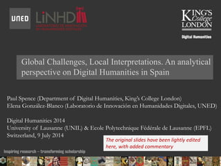 Global Challenges, Local Interpretations. An analytical
perspective on Digital Humanities in Spain
Paul Spence (Department of Digital Humanities, King’s College London)
Elena González-Blanco (Laboratorio de Innovación en Humanidades Digitales, UNED)
Digital Humanities 2014
University of Lausanne (UNIL) & Ecole Polytechnique Fédérale de Lausanne (EPFL)
Switzerland, 9 July 2014
14/07/2014 10:14 ENC Public Talk 19 February 2013 1
The original slides have been lightly edited
here, with added commentary
 
