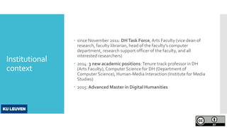 Institutional
context
 since November 2011: DHTask Force,Arts Faculty (vice dean of
research, faculty librarian, head of the faculty’s computer
department, research support officer of the faculty, and all
interested researchers)
 2014: 3 new academic positions:Tenure track professor in DH
(Arts Faculty), Computer Science for DH (Department of
Computer Science), Human-Media Interaction (Institute for Media
Studies)
 2015: Advanced Master in Digital Humanities
 