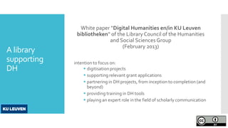 A library
supporting
DH
White paper “Digital Humanities en/in KU Leuven
bibliotheken“ of the Library Council of the Humanities
and Social Sciences Group
(February 2013)
intention to focus on:
 digitisation projects
 supporting relevant grant applications
 partnering in DH projects, from inception to completion (and
beyond)
 providing training in DH tools
 playing an expert role in the field of scholarly communication
 