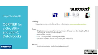 Project example
OCR/NER for
17th-, 18th-
and 19th-C
Dutch books
Funding:
SUpport action Centre for CompEtEnce in Digitisation (www.succeed-project.eu)
Team:
 Digitisation services of University Library (Diewer van der Meijden, Mark
Verbrugge, BrunoVandermeulen)
 LIBIS (Sam Alloing)
 Arts Faculty Library (DemmyVerbeke)
 Student workers (Jolien Berckmans, Els Meskens)
Support:
• INL (Instituut voor Nederlandse Lexicologie)
 