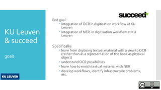 KU Leuven
& succeed
goals
End goal:
 integration of OCR in digitisation workflow at KU
Leuven
 integration of NER in digitisation workflow at KU
Leuven
Specifically:
 learn from digitising textual material with a view to OCR
(rather than as a representation of the book as physical
object)
 understand OCR possibilities
 learn how to enrich textual material with NER
 develop workflows, identify infrastructure problems,
etc.
 