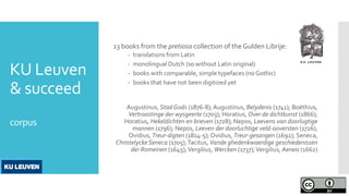 KU Leuven
& succeed
corpus
13 books from the pretiosa collection of the Gulden Librije:
- translations from Latin
- monolingual Dutch (so without Latin original)
- books with comparable, simple typefaces (no Gothic)
- books that have not been digitized yet
Augustinus, Stad Gods (1876-8); Augustinus, Belydenis (1741); Boëthius,
Vertroostinge der wysgeerte (1703); Horatius, Over de dichtkunst (1866);
Horatius, Hekeldichten en brieven (1728); Nepos, Leevens van doorlugtige
mannen (1796); Nepos, Leeven der doorluchtige veld-ooversten (1726);
Ovidius, Treur-digten (1814-5); Ovidius, Treur-gesangen (1692); Seneca,
Christelycke Seneca (1705);Tacitus, Vande ghedenkwaerdige geschiedenissen
der Romeinen (1645);Vergilius, Wercken (1737);Vergilius, Aeneis (1662)
 