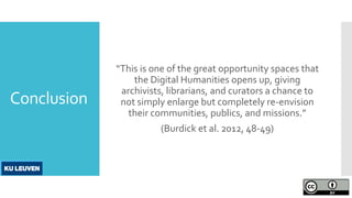 Conclusion
“This is one of the great opportunity spaces that
the Digital Humanities opens up, giving
archivists, librarians, and curators a chance to
not simply enlarge but completely re-envision
their communities, publics, and missions.”
(Burdick et al. 2012, 48-49)
 
