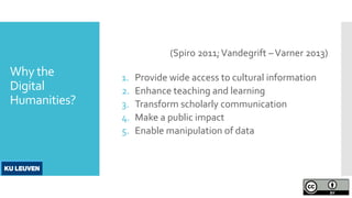 Why the
Digital
Humanities?
(Spiro 2011;Vandegrift –Varner 2013)
1. Provide wide access to cultural information
2. Enhance teaching and learning
3. Transform scholarly communication
4. Make a public impact
5. Enable manipulation of data
 
