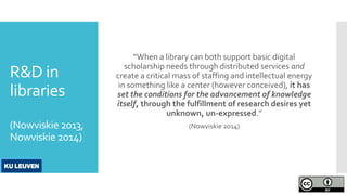 R&D in
libraries
(Nowviskie 2013,
Nowviskie 2014)
“When a library can both support basic digital
scholarship needs through distributed services and
create a critical mass of staffing and intellectual energy
in something like a center (however conceived), it has
set the conditions for the advancement of knowledge
itself, through the fulfillment of research desires yet
unknown, un-expressed.”
(Nowviskie 2014)
 