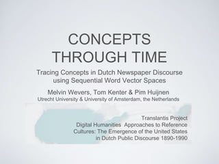 CONCEPTS
THROUGH TIME
Tracing Concepts in Dutch Newspaper Discourse
using Sequential Word Vector Spaces
Translantis Project
Digital Humanities Approaches to Reference
Cultures: The Emergence of the United States
in Dutch Public Discourse 1890-1990
Melvin Wevers, Tom Kenter & Pim Huijnen
Utrecht University & University of Amsterdam, the Netherlands
 