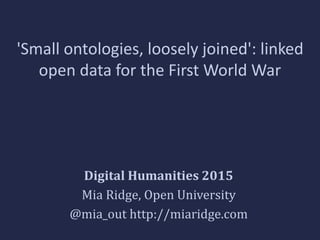 'Small ontologies, loosely joined': linked
open data for the First World War
Digital Humanities 2015
Mia Ridge, Open University
@mia_out http://miaridge.com
 