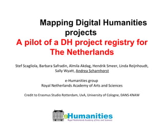 Mapping Digital Humanities
projects
A pilot of a DH project registry for
The Netherlands
Stef Scagliola, Barbara Safradin, Almila Akdag, Hendrik Smeer, Linda Reijnhoudt,
Sally Wyatt, Andrea Scharnhorst
e-Humanities group
Royal Netherlands Academy of Arts and Sciences
Credit to Erasmus Studio Rotterdam, UvA, University of Cologne, DANS-KNAW
 