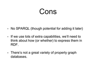 Cons
• No SPARQL (though potential for adding it later)
• If we use lots of extra capabilities, we’ll need to
think about how (or whether) to express them in
RDF.
• There’s not a great variety of property graph
databases.
 