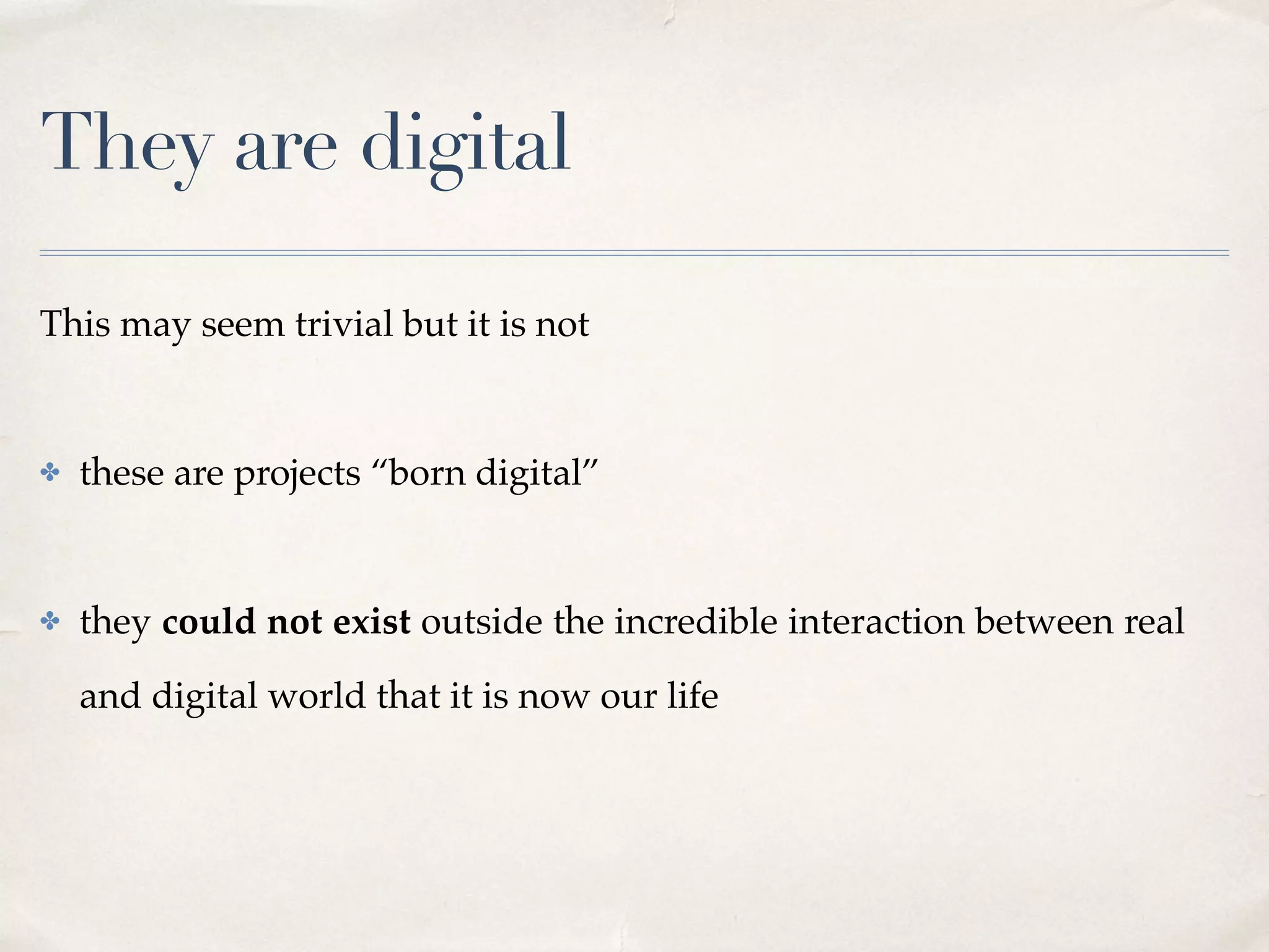 They are digital
This may seem trivial but it is not 
✤ these are projects “born digital”  
✤ they could not exist outside the incredible interaction between real
and digital world that it is now our life
 