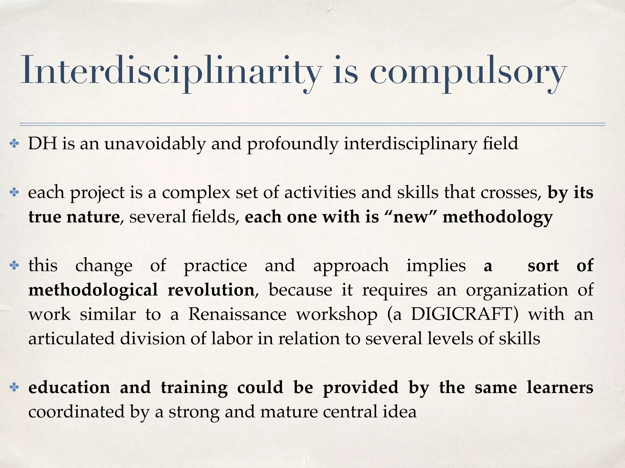 Interdisciplinarity is compulsory
✤ DH is an unavoidably and profoundly interdisciplinary ﬁeld 
✤ each project is a complex set of activities and skills that crosses, by its
true nature, several ﬁelds, each one with is “new” methodology 
✤ this change of practice and approach implies a sort of
methodological revolution, because it requires an organization of
work similar to a Renaissance workshop (a DIGICRAFT) with an
articulated division of labor in relation to several levels of skills 
✤ education and training could be provided by the same learners
coordinated by a strong and mature central idea
 