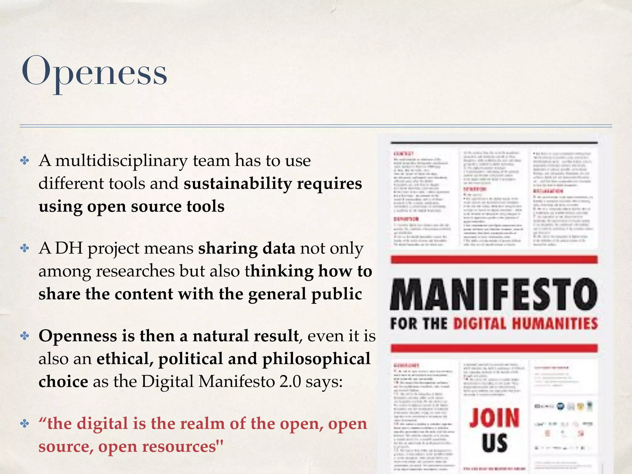 Openess
✤ A multidisciplinary team has to use
different tools and sustainability requires
using open source tools
✤ A DH project means sharing data not only
among researches but also thinking how to
share the content with the general public
✤ Openness is then a natural result, even it is
also an ethical, political and philosophical
choice as the Digital Manifesto 2.0 says:
✤ “the digital is the realm of the open, open
source, open resources"
 
