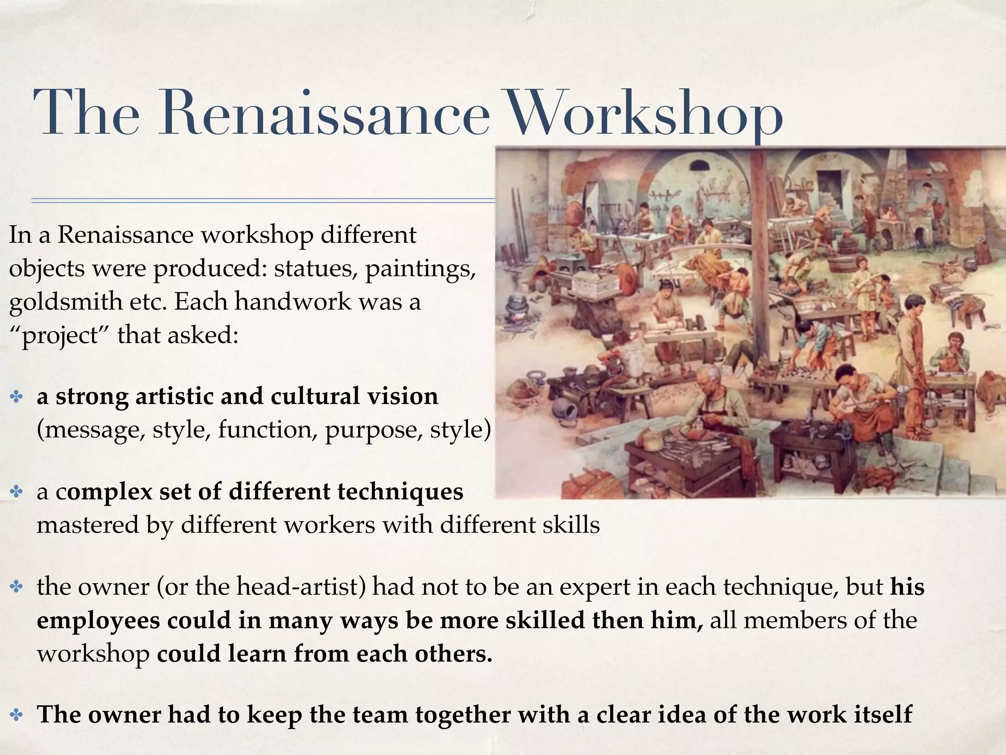 The RenaissanceWorkshop
In a Renaissance workshop different  
objects were produced: statues, paintings,  
goldsmith etc. Each handwork was a  
“project” that asked:
✤ a strong artistic and cultural vision  
(message, style, function, purpose, style)
✤ a complex set of different techniques  
mastered by different workers with different skills
✤ the owner (or the head-artist) had not to be an expert in each technique, but his
employees could in many ways be more skilled then him, all members of the
workshop could learn from each others.
✤ The owner had to keep the team together with a clear idea of the work itself
 