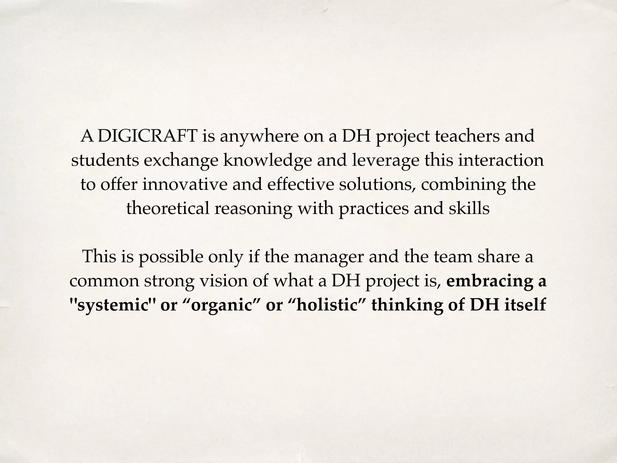 A DIGICRAFT is anywhere on a DH project teachers and
students exchange knowledge and leverage this interaction
to offer innovative and effective solutions, combining the
theoretical reasoning with practices and skills 
 
This is possible only if the manager and the team share a
common strong vision of what a DH project is, embracing a
"systemic" or “organic” or “holistic” thinking of DH itself
 