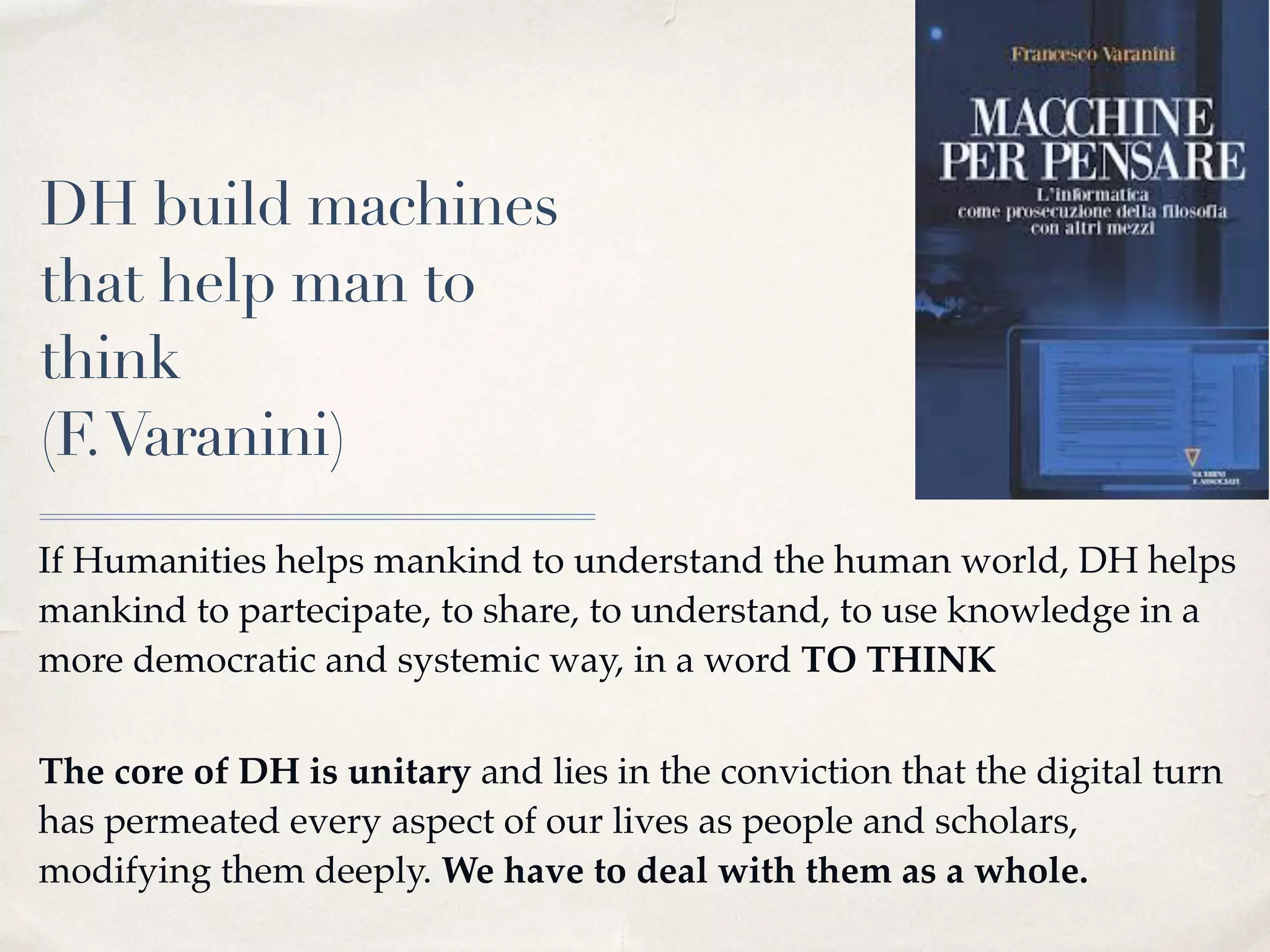 DH build machines
that help man to
think
(F.Varanini)
If Humanities helps mankind to understand the human world, DH helps
mankind to partecipate, to share, to understand, to use knowledge in a
more democratic and systemic way, in a word TO THINK 
The core of DH is unitary and lies in the conviction that the digital turn
has permeated every aspect of our lives as people and scholars,
modifying them deeply. We have to deal with them as a whole.
 
