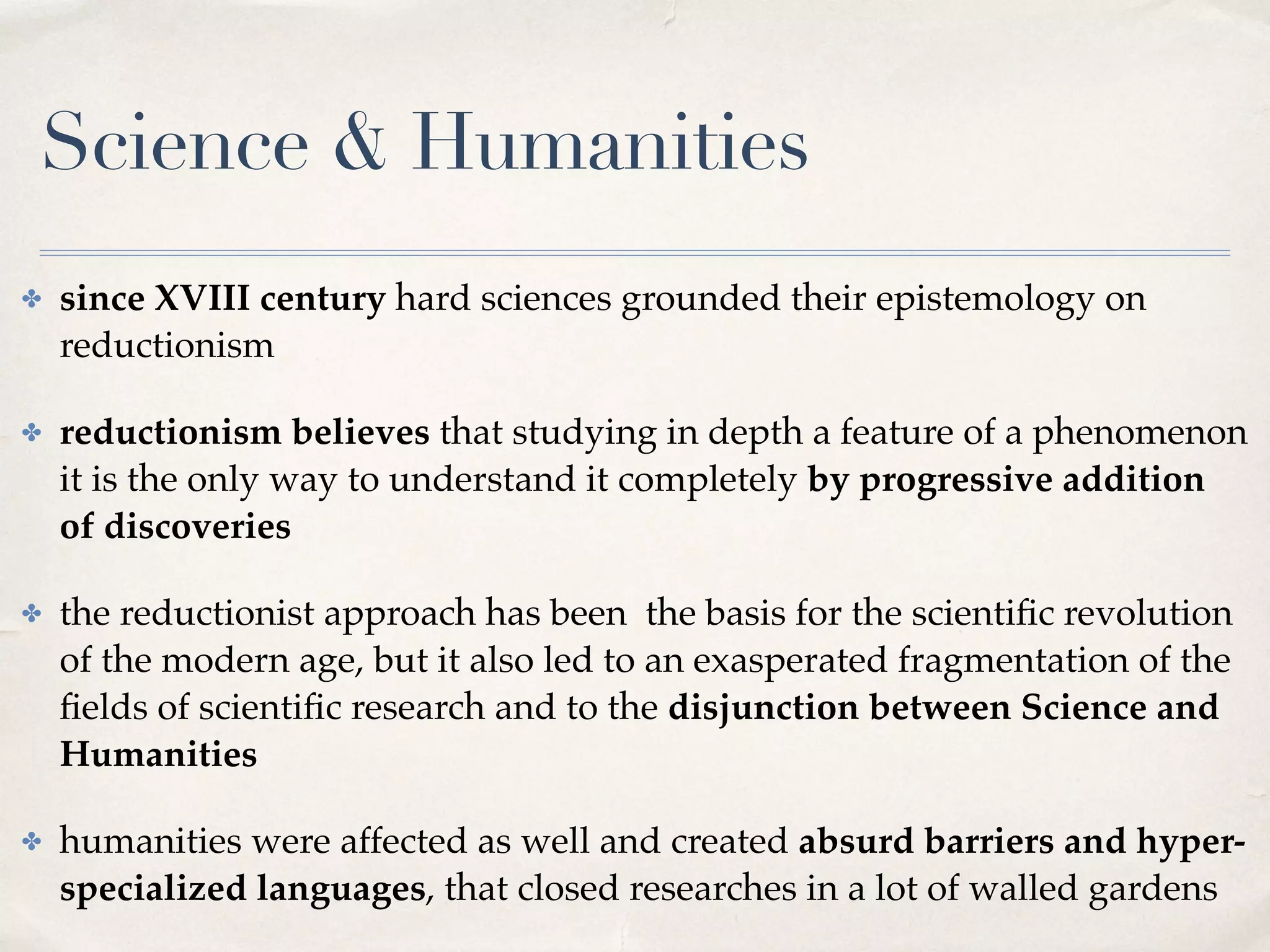 Science & Humanities
✤ since XVIII century hard sciences grounded their epistemology on
reductionism
✤ reductionism believes that studying in depth a feature of a phenomenon
it is the only way to understand it completely by progressive addition
of discoveries
✤ the reductionist approach has been the basis for the scientiﬁc revolution
of the modern age, but it also led to an exasperated fragmentation of the
ﬁelds of scientiﬁc research and to the disjunction between Science and
Humanities
✤ humanities were affected as well and created absurd barriers and hyper-
specialized languages, that closed researches in a lot of walled gardens
 