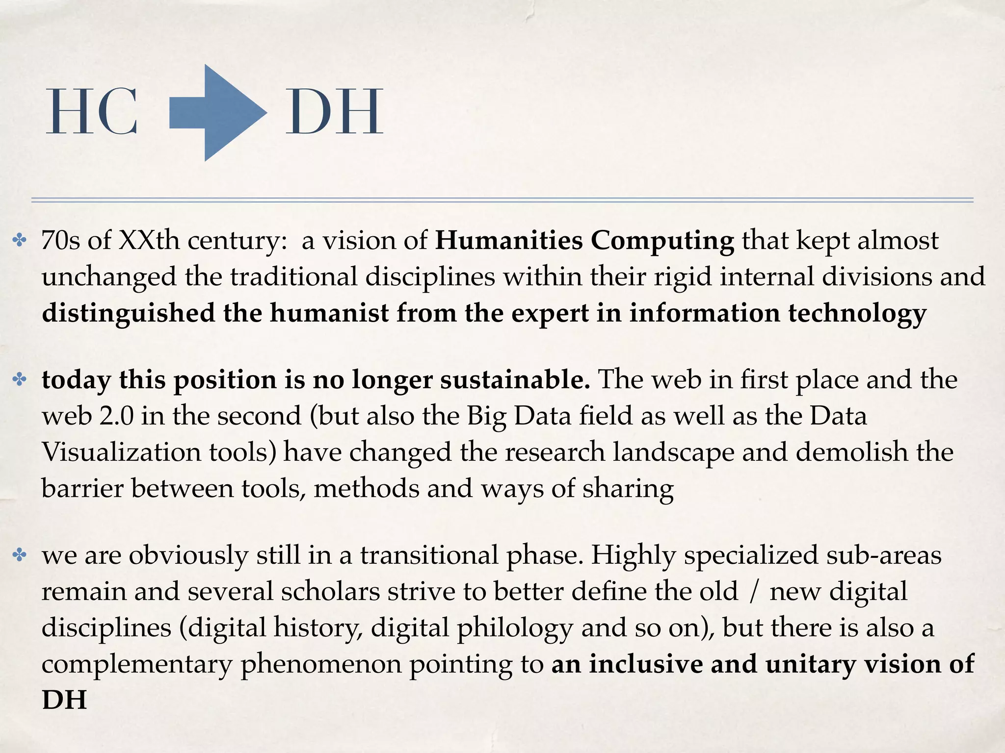 HC DH
✤ 70s of XXth century: a vision of Humanities Computing that kept almost
unchanged the traditional disciplines within their rigid internal divisions and
distinguished the humanist from the expert in information technology
✤ today this position is no longer sustainable. The web in ﬁrst place and the
web 2.0 in the second (but also the Big Data ﬁeld as well as the Data
Visualization tools) have changed the research landscape and demolish the
barrier between tools, methods and ways of sharing
✤ we are obviously still in a transitional phase. Highly specialized sub-areas
remain and several scholars strive to better deﬁne the old / new digital
disciplines (digital history, digital philology and so on), but there is also a
complementary phenomenon pointing to an inclusive and unitary vision of
DH
 
