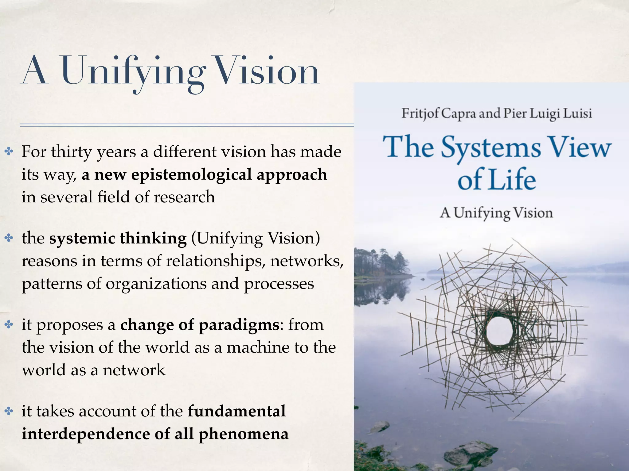 A UnifyingVision
✤ For thirty years a different vision has made
its way, a new epistemological approach
in several ﬁeld of research
✤ the systemic thinking (Unifying Vision)
reasons in terms of relationships, networks,
patterns of organizations and processes
✤ it proposes a change of paradigms: from
the vision of the world as a machine to the
world as a network
✤ it takes account of the fundamental
interdependence of all phenomena
 