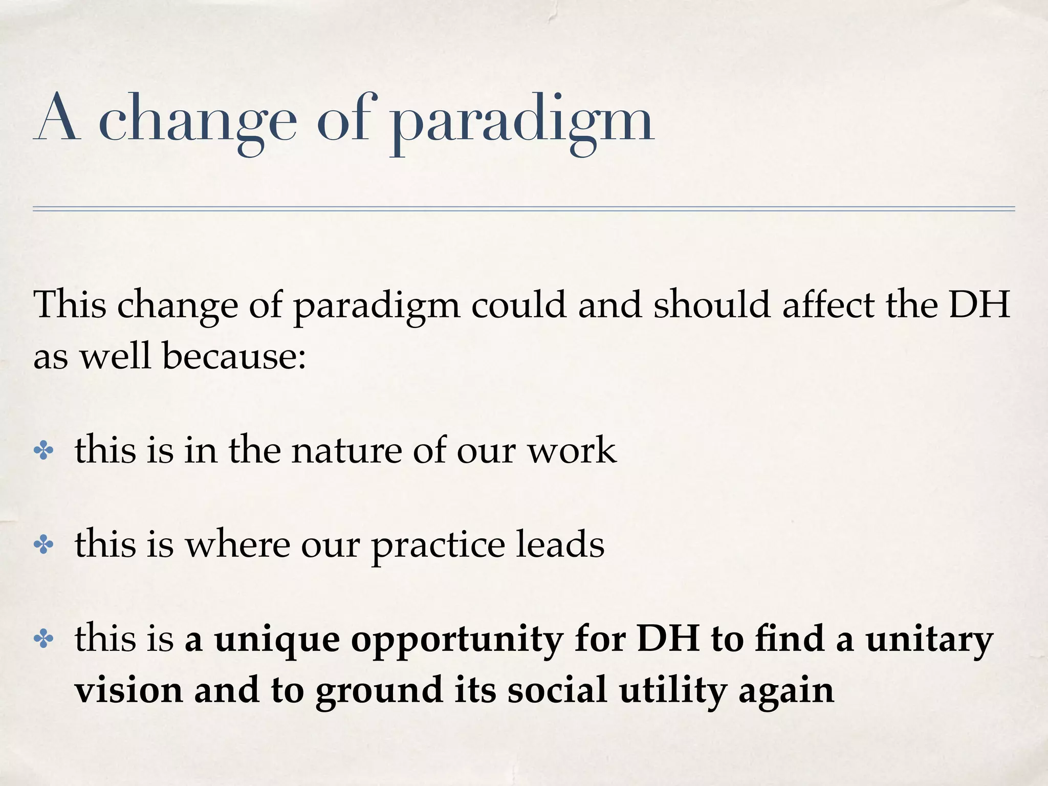 A change of paradigm
This change of paradigm could and should affect the DH
as well because:
✤ this is in the nature of our work
✤ this is where our practice leads
✤ this is a unique opportunity for DH to ﬁnd a unitary
vision and to ground its social utility again
 