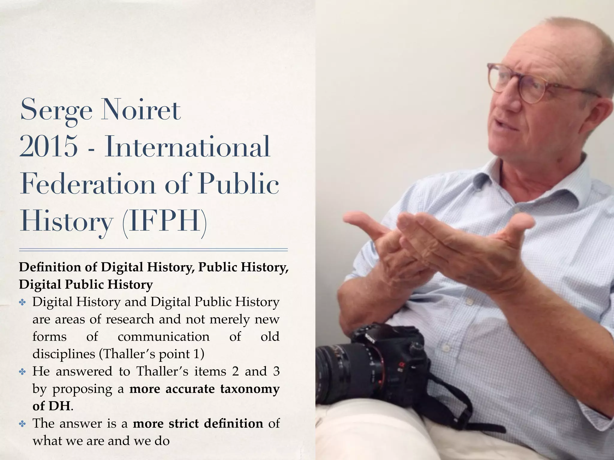 Serge Noiret
2015 - International
Federation of Public
History (IFPH)
Deﬁnition of Digital History, Public History,
Digital Public History
✤ Digital History and Digital Public History
are areas of research and not merely new
forms of communication of old
disciplines (Thaller’s point 1)
✤ He answered to Thaller’s items 2 and 3
by proposing a more accurate taxonomy
of DH.
✤ The answer is a more strict deﬁnition of
what we are and we do
 