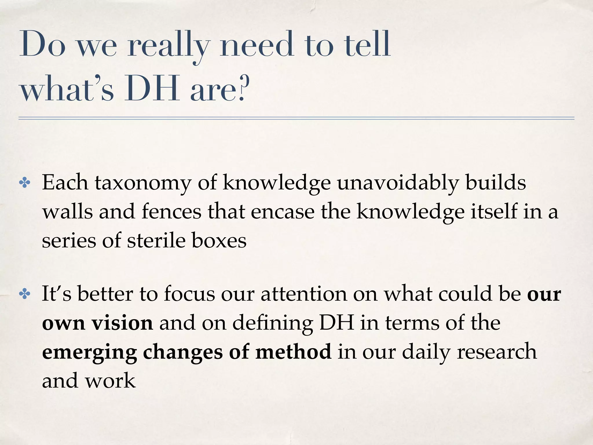 Do we really need to tell  
what’s DH are?
✤ Each taxonomy of knowledge unavoidably builds
walls and fences that encase the knowledge itself in a
series of sterile boxes
✤ It’s better to focus our attention on what could be our
own vision and on deﬁning DH in terms of the
emerging changes of method in our daily research
and work
 