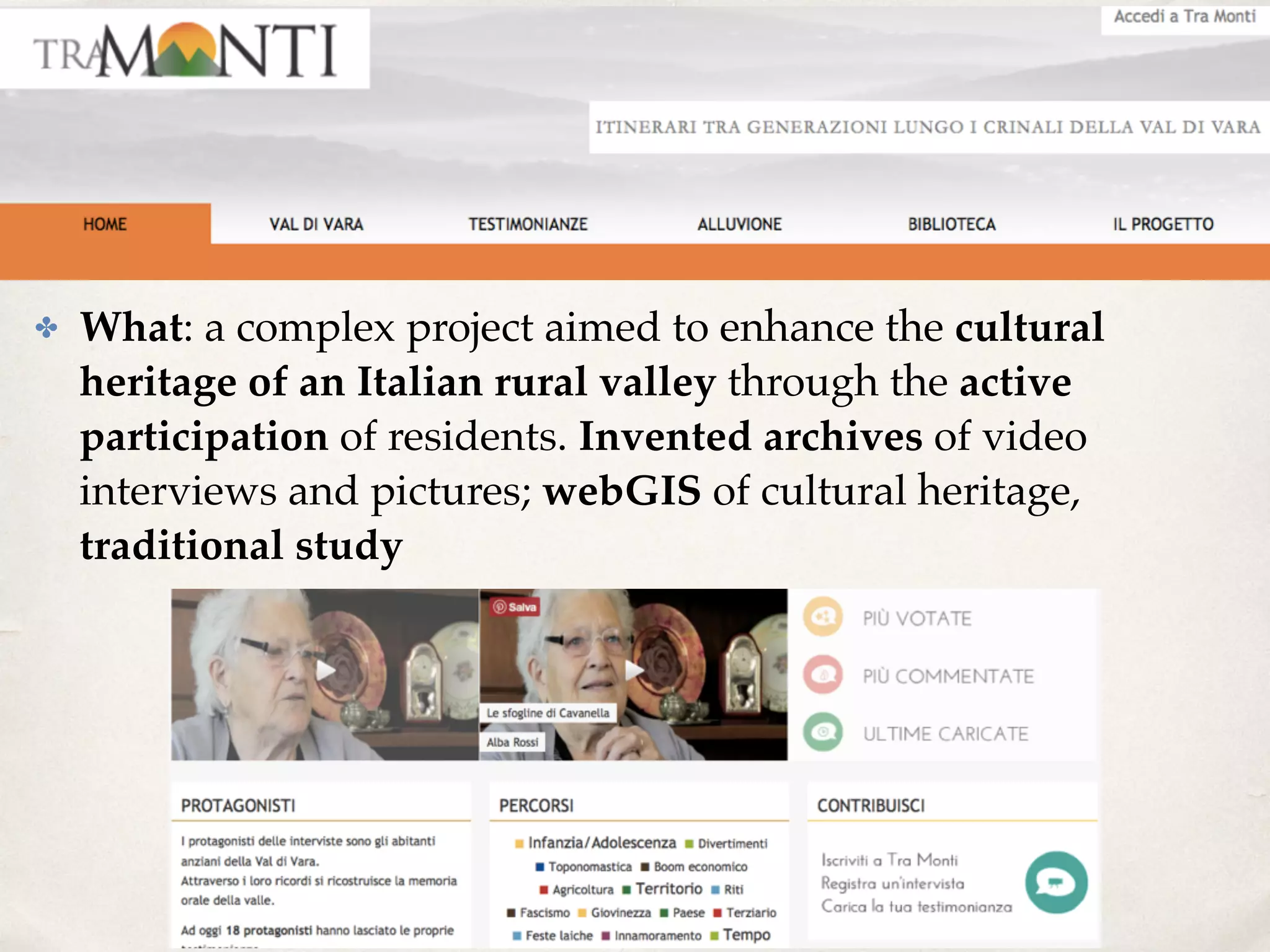 ✤ What: a complex project aimed to enhance the cultural
heritage of an Italian rural valley through the active
participation of residents. Invented archives of video
interviews and pictures; webGIS of cultural heritage,
traditional study
 