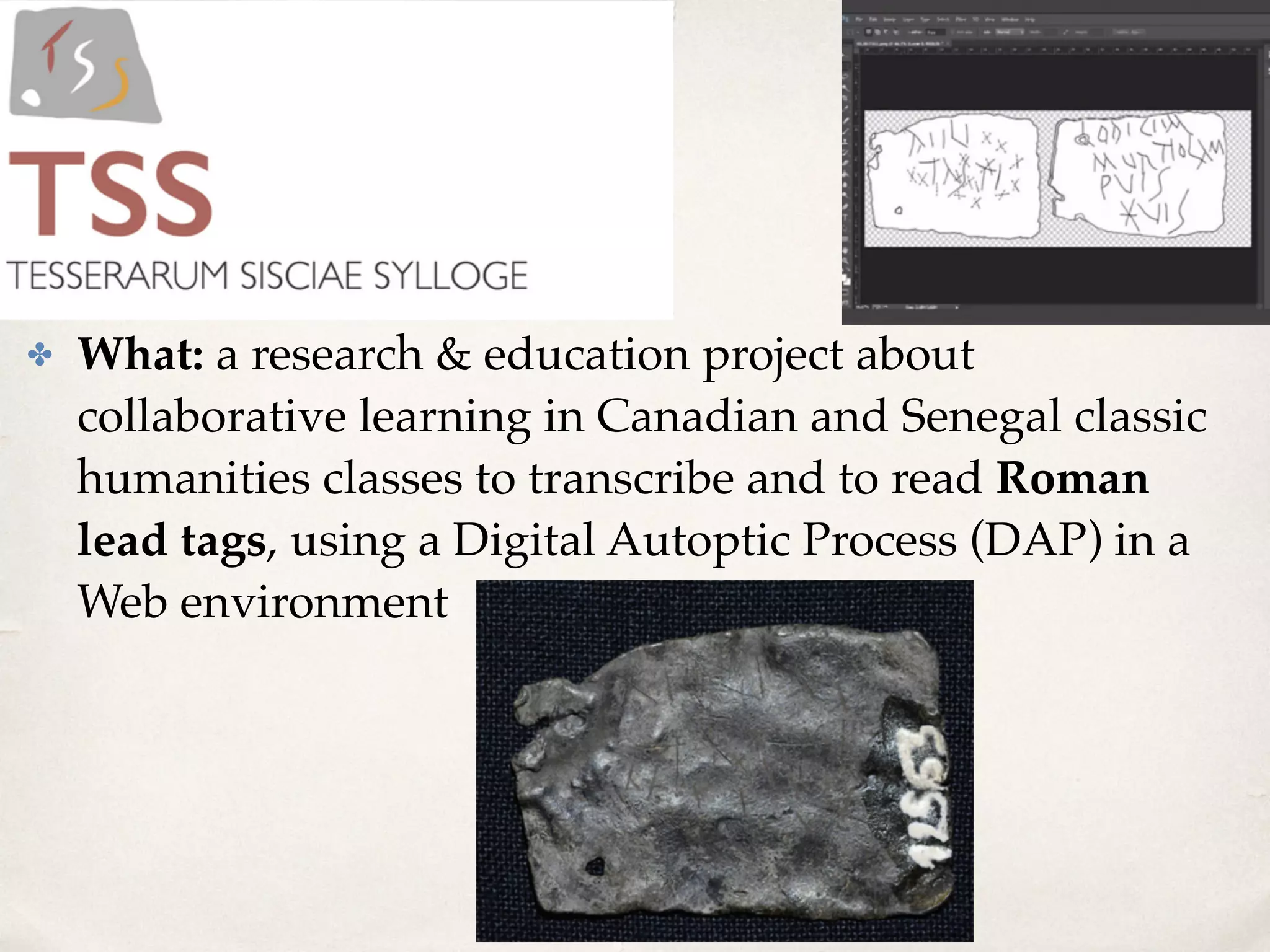 ✤ What: a research & education project about
collaborative learning in Canadian and Senegal classic
humanities classes to transcribe and to read Roman
lead tags, using a Digital Autoptic Process (DAP) in a
Web environment
 