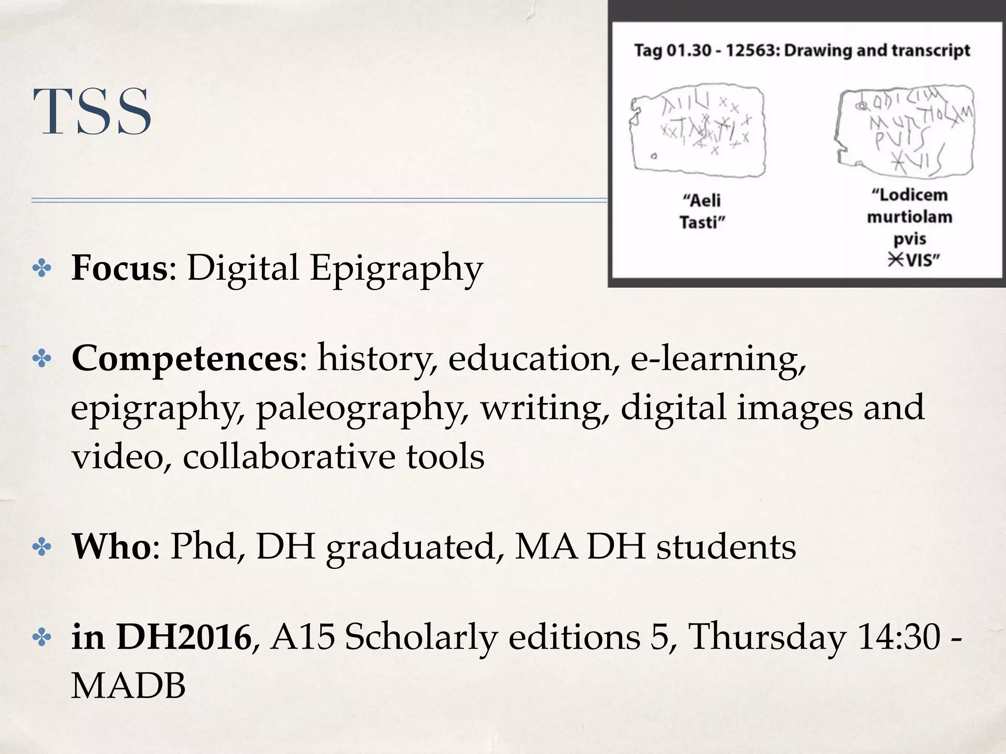TSS
✤ Focus: Digital Epigraphy
✤ Competences: history, education, e-learning,
epigraphy, paleography, writing, digital images and
video, collaborative tools
✤ Who: Phd, DH graduated, MA DH students
✤ in DH2016, A15 Scholarly editions 5, Thursday 14:30 -
MADB
 