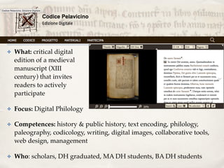 ✤ What: critical digital  
edition of a medieval  
manuscript (XIII 
century) that invites  
readers to actively  
participate
✤ Focus: Digital Philology
✤ Competences: history & public history, text encoding, philology,
paleography, codicology, writing, digital images, collaborative tools,
web design, management
✤ Who: scholars, DH graduated, MA DH students, BA DH students
 