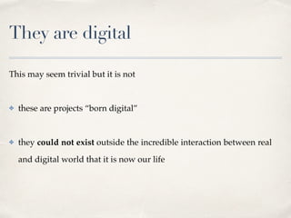 They are digital
This may seem trivial but it is not 
✤ these are projects “born digital”  
✤ they could not exist outside the incredible interaction between real
and digital world that it is now our life
 