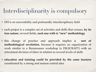 Interdisciplinarity is compulsory
✤ DH is an unavoidably and profoundly interdisciplinary ﬁeld 
✤ each project is a complex set of activities and skills that crosses, by its
true nature, several ﬁelds, each one with is “new” methodology 
✤ this change of practice and approach implies a sort of
methodological revolution, because it requires an organization of
work similar to a Renaissance workshop (a DIGICRAFT) with an
articulated division of labor in relation to several levels of skills 
✤ education and training could be provided by the same learners
coordinated by a strong and mature central idea
 