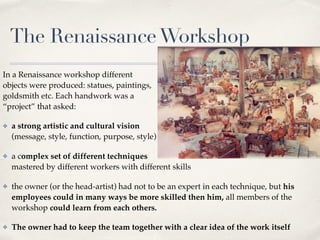 The RenaissanceWorkshop
In a Renaissance workshop different  
objects were produced: statues, paintings,  
goldsmith etc. Each handwork was a  
“project” that asked:
✤ a strong artistic and cultural vision  
(message, style, function, purpose, style)
✤ a complex set of different techniques  
mastered by different workers with different skills
✤ the owner (or the head-artist) had not to be an expert in each technique, but his
employees could in many ways be more skilled then him, all members of the
workshop could learn from each others.
✤ The owner had to keep the team together with a clear idea of the work itself
 