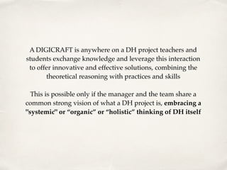 A DIGICRAFT is anywhere on a DH project teachers and
students exchange knowledge and leverage this interaction
to offer innovative and effective solutions, combining the
theoretical reasoning with practices and skills 
 
This is possible only if the manager and the team share a
common strong vision of what a DH project is, embracing a
"systemic" or “organic” or “holistic” thinking of DH itself
 