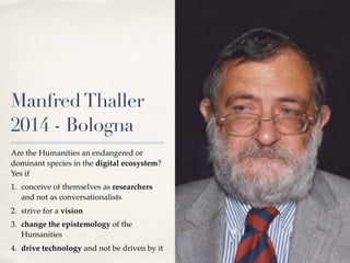 ManfredThaller
2014 - Bologna
Are the Humanities an endangered or
dominant species in the digital ecosystem?
Yes if
1. conceive of themselves as researchers
and not as conversationalists
2. strive for a vision
3. change the epistemology of the
Humanities
4. drive technology and not be driven by it
 