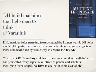 DH build machines
that help man to
think
(F.Varanini)
If Humanities helps mankind to understand the human world, DH helps
mankind to partecipate, to share, to understand, to use knowledge in a
more democratic and systemic way, in a word TO THINK 
The core of DH is unitary and lies in the conviction that the digital turn
has permeated every aspect of our lives as people and scholars,
modifying them deeply. We have to deal with them as a whole.
 