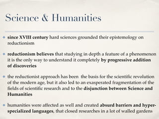 Science & Humanities
✤ since XVIII century hard sciences grounded their epistemology on
reductionism
✤ reductionism believes that studying in depth a feature of a phenomenon
it is the only way to understand it completely by progressive addition
of discoveries
✤ the reductionist approach has been the basis for the scientiﬁc revolution
of the modern age, but it also led to an exasperated fragmentation of the
ﬁelds of scientiﬁc research and to the disjunction between Science and
Humanities
✤ humanities were affected as well and created absurd barriers and hyper-
specialized languages, that closed researches in a lot of walled gardens
 