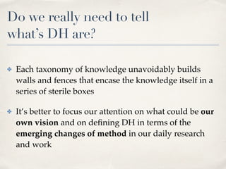 Do we really need to tell  
what’s DH are?
✤ Each taxonomy of knowledge unavoidably builds
walls and fences that encase the knowledge itself in a
series of sterile boxes
✤ It’s better to focus our attention on what could be our
own vision and on deﬁning DH in terms of the
emerging changes of method in our daily research
and work
 