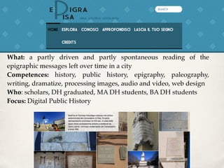 What: a partly driven and partly spontaneous reading of the
epigraphic messages left over time in a city
Competences: history, public history, epigraphy, paleography,
writing, dramatize, processing images, audio and video, web design
Who: scholars, DH graduated, MA DH students, BA DH students
Focus: Digital Public History
 