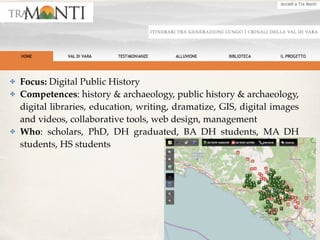 ✤ Focus: Digital Public History
✤ Competences: history & archaeology, public history & archaeology,
digital libraries, education, writing, dramatize, GIS, digital images
and videos, collaborative tools, web design, management
✤ Who: scholars, PhD, DH graduated, BA DH students, MA DH
students, HS students
 