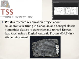 ✤ What: a research & education project about
collaborative learning in Canadian and Senegal classic
humanities classes to transcribe and to read Roman
lead tags, using a Digital Autoptic Process (DAP) in a
Web environment
 