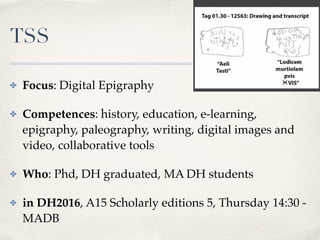 TSS
✤ Focus: Digital Epigraphy
✤ Competences: history, education, e-learning,
epigraphy, paleography, writing, digital images and
video, collaborative tools
✤ Who: Phd, DH graduated, MA DH students
✤ in DH2016, A15 Scholarly editions 5, Thursday 14:30 -
MADB
 
