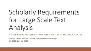 Scholarly Requirements
for Large Scale Text
Analysis
A USER NEEDS ASSESSMENT FOR THE HATHITRUST RESEARCH CENTER
Harriett Green, Eleanor Dickson, and Sayan Bhattacharyya
DH 2016, July 15, 2016
 