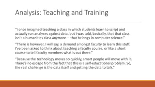 Analysis: Teaching and Training
“I once imagined teaching a class in which students learn to script and
actually run analyses against data, but I was told, basically, that that class
isn’t a humanities class anymore— that belongs in computer science.”
“There is however, I will say, a demand amongst faculty to learn this stuff.
I’ve been asked to think about teaching a faculty course, or like a short
course to tell faculty members what is out there.”
“Because the technology moves so quickly, smart people will move with it.
There’s no escape from the fact that this is a self-educational problem. So,
the real challenge is the data itself and getting the data to talk.”
 