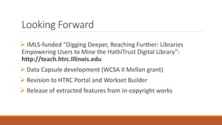 Looking Forward
 IMLS-funded “Digging Deeper, Reaching Further: Libraries
Empowering Users to Mine the HathiTrust Digital Library”:
http://teach.htrc.Illinois.edu
 Data Capsule development (WCSA II Mellon grant)
 Revision to HTRC Portal and Workset Builder
 Release of extracted features from in-copyright works
 