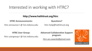 Interested in working with HTRC?
HTRC Announcements:
htrc-announce-l @ list.indiana.edu
HTRC User Group:
htrc-usergroup-l @ list.indiana.edu
Questions?
htrc-help@hathitrust.org
Advanced Collaborative Support
program:
htrc.acs.awards@gmail.com
http://www.hathitrust.org/htrc
 