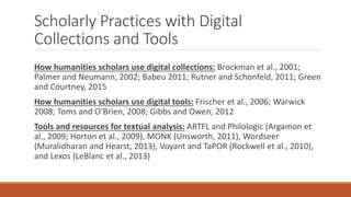 Scholarly Practices with Digital
Collections and Tools
How humanities scholars use digital collections: Brockman et al., 2001;
Palmer and Neumann, 2002; Babeu 2011; Rutner and Schonfeld, 2011; Green
and Courtney, 2015
How humanities scholars use digital tools: Frischer et al., 2006; Warwick
2008; Toms and O’Brien, 2008; Gibbs and Owen, 2012
Tools and resources for textual analysis: ARTFL and Philologic (Argamon et
al., 2009; Horton et al., 2009), MONK (Unsworth, 2011), Wordseer
(Muralidharan and Hearst, 2013), Voyant and TaPOR (Rockwell et al., 2010),
and Lexos (LeBlanc et al., 2013)
 