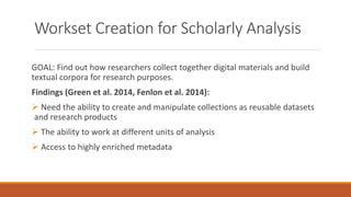 Workset Creation for Scholarly Analysis
GOAL: Find out how researchers collect together digital materials and build
textual corpora for research purposes.
Findings (Green et al. 2014, Fenlon et al. 2014):
 Need the ability to create and manipulate collections as reusable datasets
and research products
 The ability to work at different units of analysis
 Access to highly enriched metadata
 