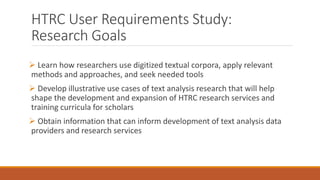 HTRC User Requirements Study:
Research Goals
 Learn how researchers use digitized textual corpora, apply relevant
methods and approaches, and seek needed tools
 Develop illustrative use cases of text analysis research that will help
shape the development and expansion of HTRC research services and
training curricula for scholars
 Obtain information that can inform development of text analysis data
providers and research services
 