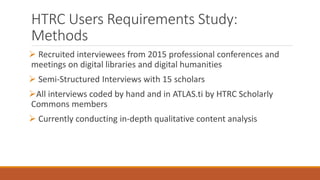 HTRC Users Requirements Study:
Methods
 Recruited interviewees from 2015 professional conferences and
meetings on digital libraries and digital humanities
 Semi-Structured Interviews with 15 scholars
All interviews coded by hand and in ATLAS.ti by HTRC Scholarly
Commons members
 Currently conducting in-depth qualitative content analysis
 