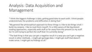 Analysis: Data Acquisition and
Management
“I think the biggest challenge is data, getting good data to work with. I think people
underestimate the problems and difficulties in doing that.”
“My general like philosophical approach to these things is I like to do things small. I
build my corpora. I like to read them myself. I’m a little weary of like big distant
reading approaches, especially with stuff as far away from the present as my stuff.
So I’m still trying to perfect the stuff that I’m currently doing.”
“The bad thing is that you can get a negative result in a way you can’t get a negative
result in other methods...I might get garbage data. I might get stuff that doesn’t
make sense. I might get no findings at all.”
 